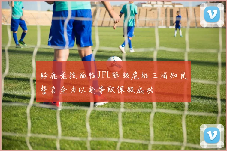 铃鹿竞技面临JFL降级危机三浦知良誓言全力以赴争取保级成功
