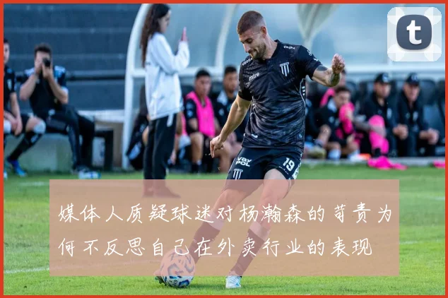 媒体人质疑球迷对杨瀚森的苛责为何不反思自己在外卖行业的表现