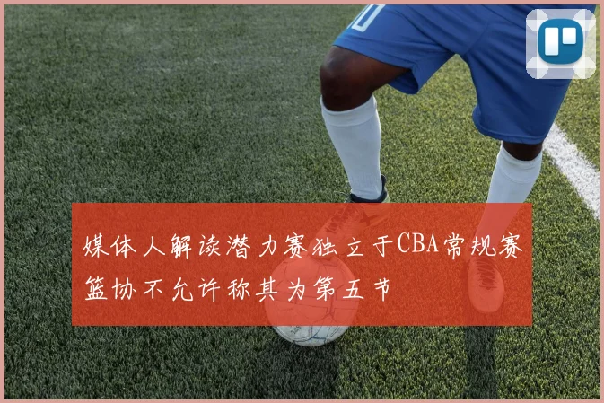 媒体人解读潜力赛独立于CBA常规赛篮协不允许称其为第五节