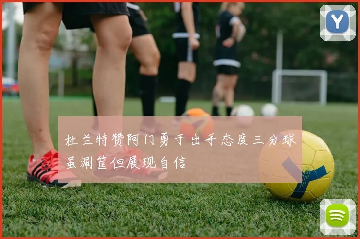 杜兰特赞阿门勇于出手态度三分球虽涮筐但展现自信