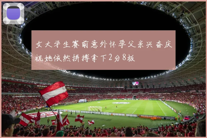 女大学生赛前意外怀孕父亲兴奋庆祝她依然拼搏拿下2分8板