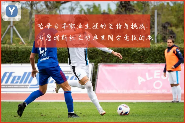 哈登分享职业生涯的坚持与挑战：与詹姆斯杜兰特库里同台竞技的艰辛