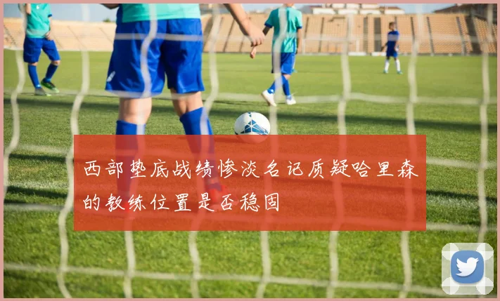西部垫底战绩惨淡名记质疑哈里森的教练位置是否稳固