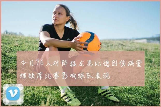 今日76人对阵猛龙恩比德因伤病管理缺席比赛影响球队表现