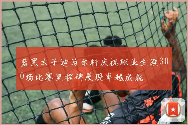 蓝黑太子迪马尔科庆祝职业生涯300场比赛里程碑展现卓越成就