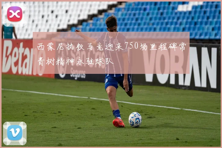 西蒙尼执教马竞迎来750场里程碑常青树精神永驻球队