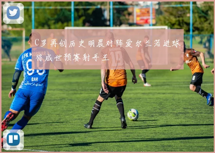 C罗再创历史明晨对阵爱尔兰若进球将成世预赛射手王