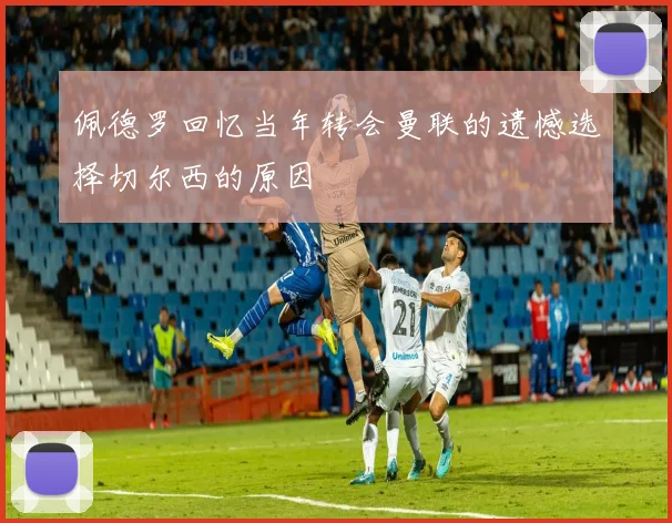 佩德罗回忆当年转会曼联的遗憾选择切尔西的原因
