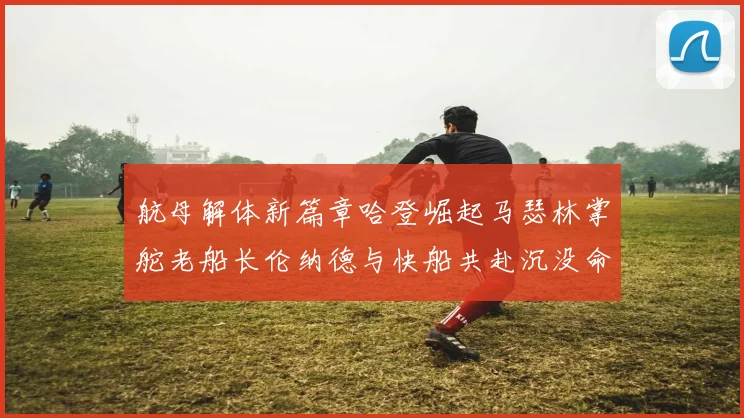 航母解体新篇章哈登崛起马瑟林掌舵老船长伦纳德与快船共赴沉没命运
