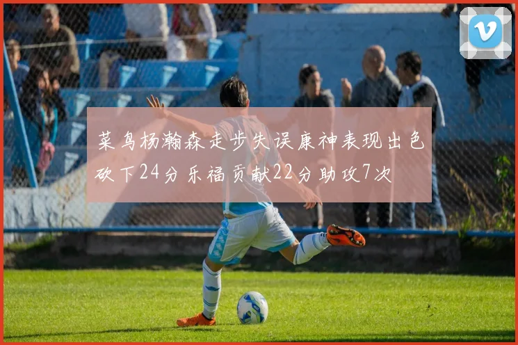 菜鸟杨瀚森走步失误康神表现出色砍下24分乐福贡献22分助攻7次