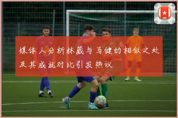 媒体人分析林葳与马健的相似之处及其成就对比引发热议