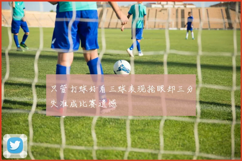 只管打球好看三球表现抢眼却三分失准成比赛遗憾