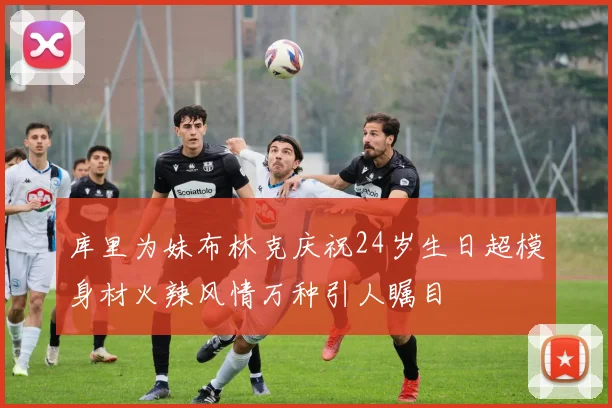 库里为妹布林克庆祝24岁生日超模身材火辣风情万种引人瞩目