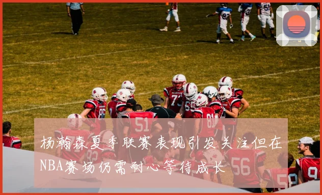 杨瀚森夏季联赛表现引发关注但在NBA赛场仍需耐心等待成长