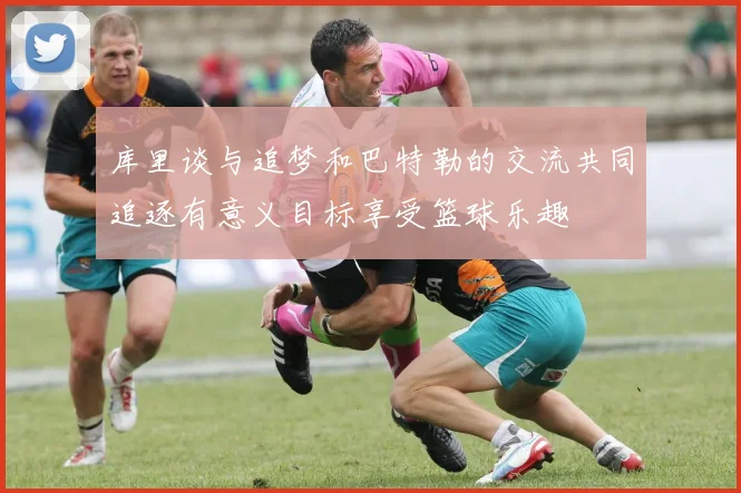 库里谈与追梦和巴特勒的交流共同追逐有意义目标享受篮球乐趣