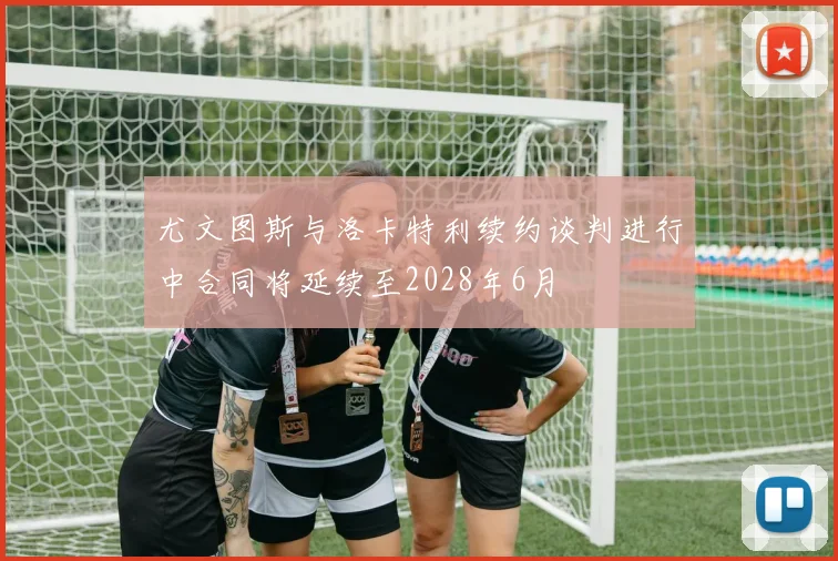 尤文图斯与洛卡特利续约谈判进行中合同将延续至2028年6月