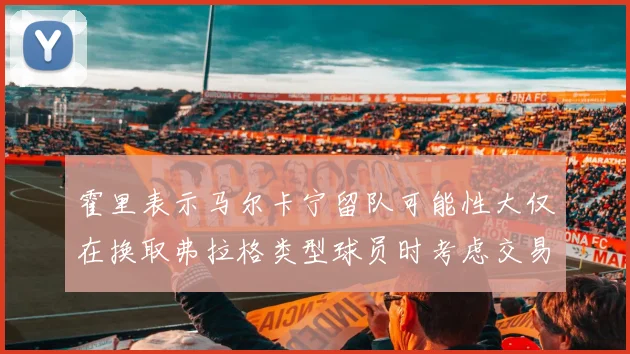 霍里表示马尔卡宁留队可能性大仅在换取弗拉格类型球员时考虑交易