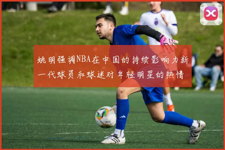 姚明强调NBA在中国的持续影响力新一代球员和球迷对年轻明星的热情不减