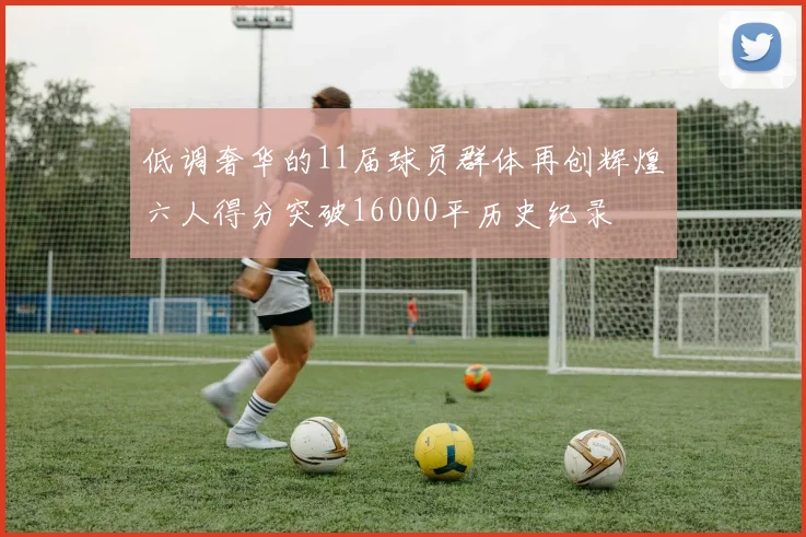 低调奢华的11届球员群体再创辉煌六人得分突破16000平历史纪录