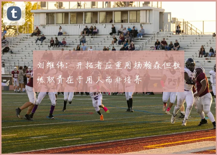 刘维伟：开拓者应重用杨瀚森但教练职责在于用人而非培养