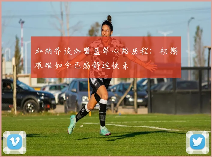 加纳乔谈加盟蓝军心路历程：初期艰难如今已感舒适快乐