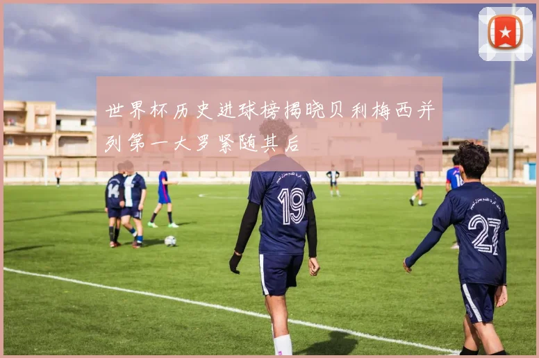 世界杯历史进球榜揭晓贝利梅西并列第一大罗紧随其后