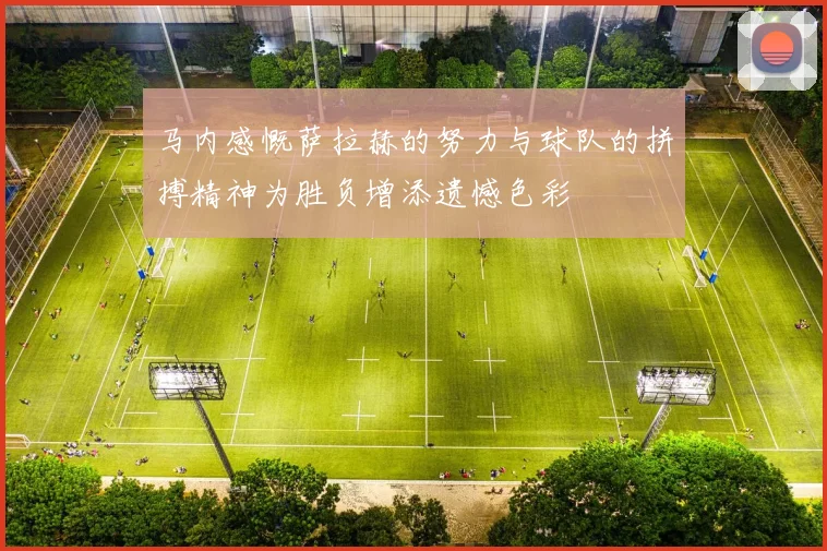 马内感慨萨拉赫的努力与球队的拼搏精神为胜负增添遗憾色彩