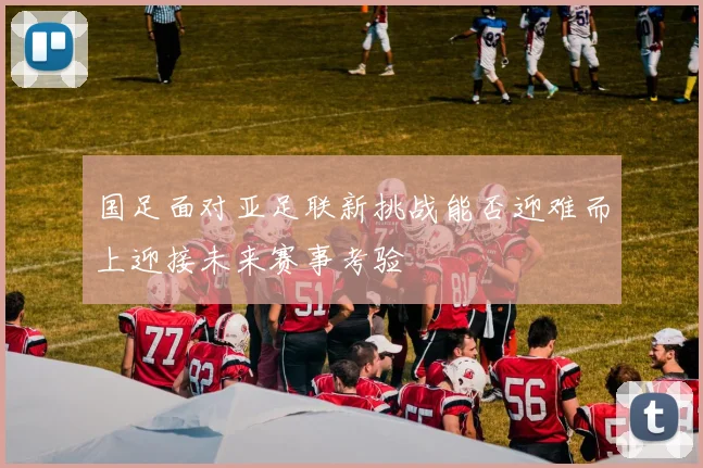 国足面对亚足联新挑战能否迎难而上迎接未来赛事考验