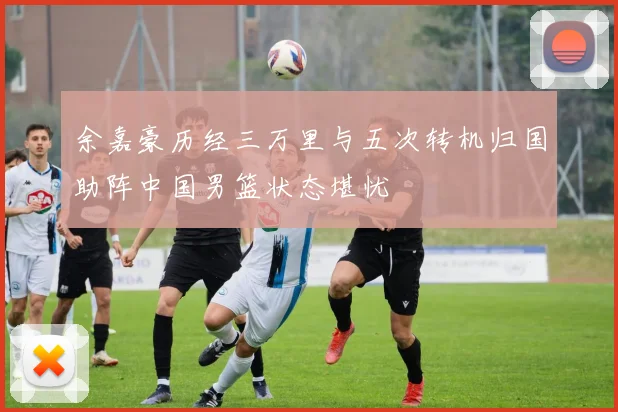 余嘉豪历经三万里与五次转机归国助阵中国男篮状态堪忧