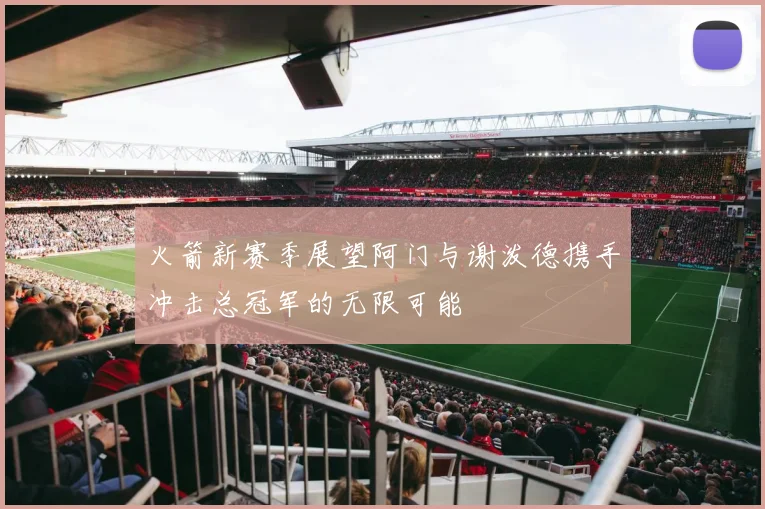 火箭新赛季展望阿门与谢泼德携手冲击总冠军的无限可能