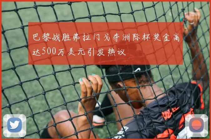 巴黎战胜弗拉门戈夺洲际杯奖金高达500万美元引发热议