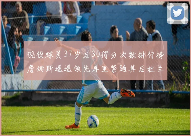 现役球员37岁后30得分次数排行榜詹姆斯遥遥领先库里紧随其后杜兰特位列第三