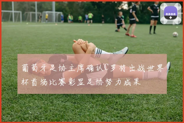 葡萄牙足协主席确认C罗将出战世界杯首场比赛彰显足协努力成果