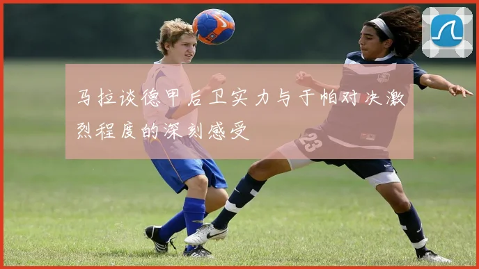 马拉谈德甲后卫实力与于帕对决激烈程度的深刻感受